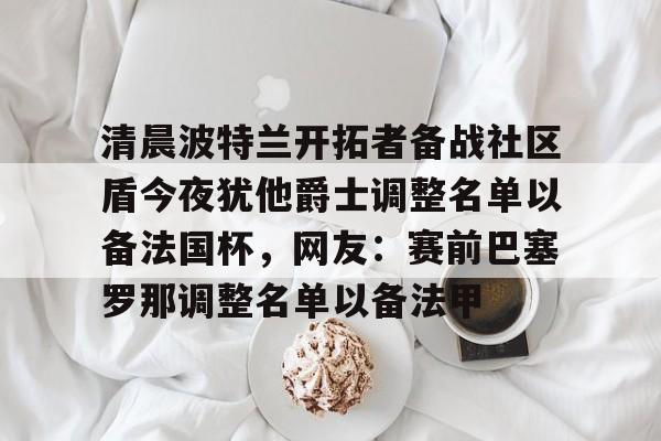 九游-清晨波特兰开拓者备战社区盾今夜犹他爵士调整名单以备法国杯,网友:赛前巴塞罗那调整名单以备法甲