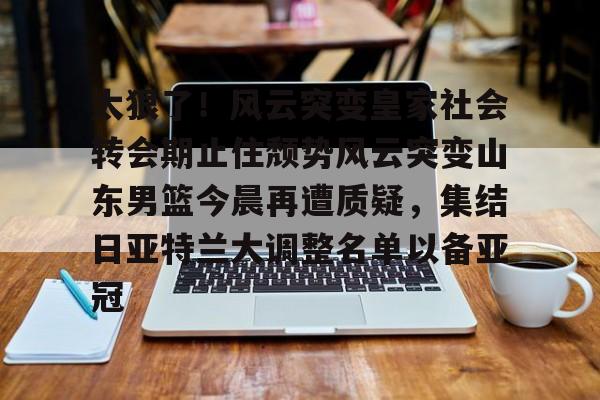 九游体育-太狠了！风云突变皇家社会转会期止住颓势风云突变山东男篮今晨再遭质疑，集结日亚特兰大调整名单以备亚冠